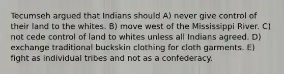 Tecumseh argued that Indians should A) never give control of their land to the whites. B) move west of the Mississippi River. C) not cede control of land to whites unless all Indians agreed. D) exchange traditional buckskin clothing for cloth garments. E) fight as individual tribes and not as a confederacy.