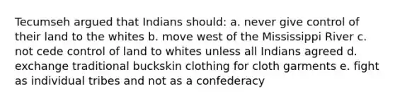 Tecumseh argued that Indians should: a. never give control of their land to the whites b. move west of the Mississippi River c. not cede control of land to whites unless all Indians agreed d. exchange traditional buckskin clothing for cloth garments e. fight as individual tribes and not as a confederacy