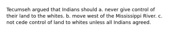 Tecumseh argued that Indians should a. never give control of their land to the whites. b. move west of the Mississippi River. c. not cede control of land to whites unless all Indians agreed.