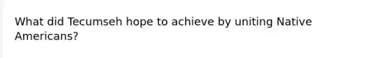 What did Tecumseh hope to achieve by uniting Native Americans?
