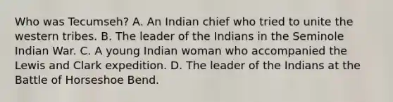 Who was Tecumseh? A. An Indian chief who tried to unite the western tribes. B. The leader of the Indians in the Seminole Indian War. C. A young Indian woman who accompanied the Lewis and Clark expedition. D. The leader of the Indians at the Battle of Horseshoe Bend.