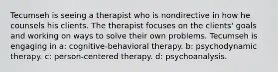 Tecumseh is seeing a therapist who is nondirective in how he counsels his clients. The therapist focuses on the clients' goals and working on ways to solve their own problems. Tecumseh is engaging in a: cognitive-behavioral therapy. b: psychodynamic therapy. c: person-centered therapy. d: psychoanalysis.