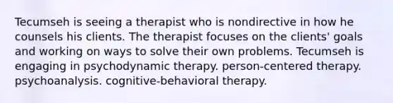 Tecumseh is seeing a therapist who is nondirective in how he counsels his clients. The therapist focuses on the clients' goals and working on ways to solve their own problems. Tecumseh is engaging in psychodynamic therapy. person-centered therapy. psychoanalysis. cognitive-behavioral therapy.