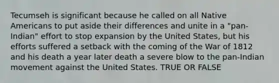 Tecumseh is significant because he called on all Native Americans to put aside their differences and unite in a "pan-Indian" effort to stop expansion by the United States, but his efforts suffered a setback with the coming of the War of 1812 and his death a year later death a severe blow to the pan-Indian movement against the United States. TRUE OR FALSE