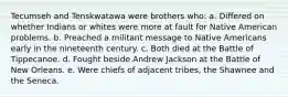 Tecumseh and Tenskwatawa were brothers who: a. Differed on whether Indians or whites were more at fault for Native American problems. b. Preached a militant message to Native Americans early in the nineteenth century. c. Both died at the Battle of Tippecanoe. d. Fought beside Andrew Jackson at the Battle of New Orleans. e. Were chiefs of adjacent tribes, the Shawnee and the Seneca.