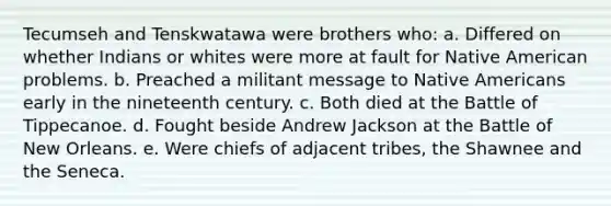 Tecumseh and Tenskwatawa were brothers who: a. Differed on whether Indians or whites were more at fault for Native American problems. b. Preached a militant message to Native Americans early in the nineteenth century. c. Both died at the Battle of Tippecanoe. d. Fought beside Andrew Jackson at the Battle of New Orleans. e. Were chiefs of adjacent tribes, the Shawnee and the Seneca.