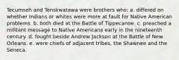 Tecumseh and Tenskwatawa were brothers who: a. differed on whether Indians or whites were more at fault for Native American problems. b. both died at the Battle of Tippecanoe. c. preached a militant message to Native Americans early in the nineteenth century. d. fought beside Andrew Jackson at the Battle of New Orleans. e. were chiefs of adjacent tribes, the Shawnee and the Seneca.