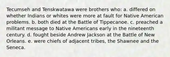 Tecumseh and Tenskwatawa were brothers who: a. differed on whether Indians or whites were more at fault for Native American problems. b. both died at the Battle of Tippecanoe. c. preached a militant message to Native Americans early in the nineteenth century. d. fought beside Andrew Jackson at the Battle of New Orleans. e. were chiefs of adjacent tribes, the Shawnee and the Seneca.