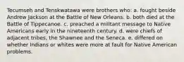 Tecumseh and Tenskwatawa were brothers who: a. fought beside Andrew Jackson at the Battle of New Orleans. b. both died at the Battle of Tippecanoe. c. preached a militant message to Native Americans early in the nineteenth century. d. were chiefs of adjacent tribes, the Shawnee and the Seneca. e. differed on whether Indians or whites were more at fault for Native American problems.