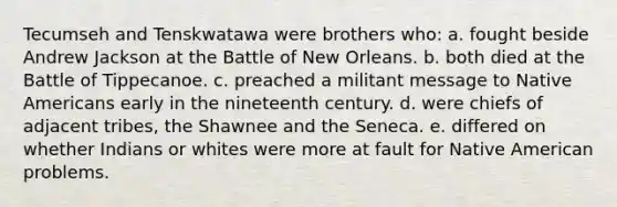 Tecumseh and Tenskwatawa were brothers who: a. fought beside Andrew Jackson at the Battle of New Orleans. b. both died at the Battle of Tippecanoe. c. preached a militant message to Native Americans early in the nineteenth century. d. were chiefs of adjacent tribes, the Shawnee and the Seneca. e. differed on whether Indians or whites were more at fault for Native American problems.