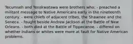 Tecumseh and Tenskwatawa were brothers who: - preached a militant message to Native Americans early in the nineteenth century. - were chiefs of adjacent tribes, the Shawnee and the Seneca. - fought beside Andrew Jackson at the Battle of New Orleans. - both died at the Battle of Tippecanoe. - differed on whether Indians or whites were more at fault for Native American problems.