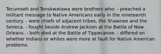 Tecumseh and Tenskwatawa were brothers who: - preached a militant message to <a href='https://www.questionai.com/knowledge/k3QII3MXja-native-americans' class='anchor-knowledge'>native americans</a> early in the nineteenth century. - were chiefs of adjacent tribes, the Shawnee and the Seneca. - fought beside Andrew Jackson at the Battle of New Orleans. - both died at the Battle of Tippecanoe. - differed on whether Indians or whites were more at fault for Native American problems.