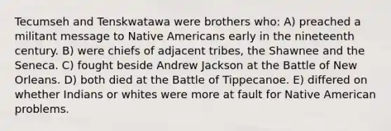 Tecumseh and Tenskwatawa were brothers who: A) preached a militant message to Native Americans early in the nineteenth century. B) were chiefs of adjacent tribes, the Shawnee and the Seneca. C) fought beside Andrew Jackson at the Battle of New Orleans. D) both died at the Battle of Tippecanoe. E) differed on whether Indians or whites were more at fault for Native American problems.