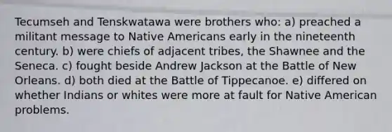 Tecumseh and Tenskwatawa were brothers who: a) preached a militant message to Native Americans early in the nineteenth century. b) were chiefs of adjacent tribes, the Shawnee and the Seneca. c) fought beside Andrew Jackson at the Battle of New Orleans. d) both died at the Battle of Tippecanoe. e) differed on whether Indians or whites were more at fault for Native American problems.