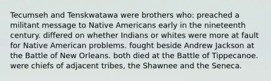 Tecumseh and Tenskwatawa were brothers who: preached a militant message to Native Americans early in the nineteenth century. differed on whether Indians or whites were more at fault for Native American problems. fought beside Andrew Jackson at the Battle of New Orleans. both died at the Battle of Tippecanoe. were chiefs of adjacent tribes, the Shawnee and the Seneca.