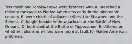 Tecumseh and Tenskwatawa were brothers who A. preached a militant message to Native Americans early in the nineteenth century. B. were chiefs of adjacent tribes, the Shawnee and the Seneca. C. fought beside Andrew Jackson at the Battle of New Orleans. D. both died at the Battle of Tippecanoe. E. differed on whether Indians or whites were more at fault for Native American problems.