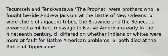 Tecumseh and Tenskwatawa "The Prophet" were brothers who: a. fought beside Andrew Jackson at the Battle of New Orleans. b. were chiefs of adjacent tribes, the Shawnee and the Seneca. c. preached a militant message to Native Americans early in the nineteenth century. d. differed on whether Indians or whites were more at fault for Native American problems. e. both died at the Battle of Tippecanoe.