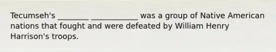 Tecumseh's ________ ____________ was a group of Native American nations that fought and were defeated by William Henry Harrison's troops.