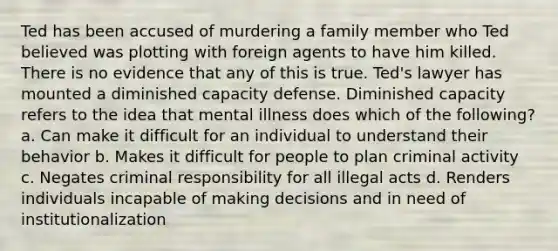 Ted has been accused of murdering a family member who Ted believed was plotting with foreign agents to have him killed. There is no evidence that any of this is true. Ted's lawyer has mounted a diminished capacity defense. Diminished capacity refers to the idea that mental illness does which of the following? a. Can make it difficult for an individual to understand their behavior b. Makes it difficult for people to plan criminal activity c. Negates criminal responsibility for all illegal acts d. Renders individuals incapable of making decisions and in need of institutionalization