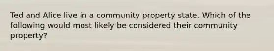 Ted and Alice live in a community property state. Which of the following would most likely be considered their community property?