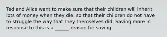 Ted and Alice want to make sure that their children will inherit lots of money when they die, so that their children do not have to struggle the way that they themselves did. Saving more in response to this is a ______ reason for saving.