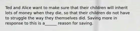 Ted and Alice want to make sure that their children will inherit lots of money when they die, so that their children do not have to struggle the way they themselves did. Saving more in response to this is a______ reason for saving.