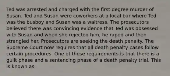 Ted was arrested and charged with the first degree murder of Susan. Ted and Susan were coworkers at a local bar where Ted was the busboy and Susan was a waitress. The prosecutors believed there was convincing evidence that Ted was obsessed with Susan and when she rejected him, he raped and then strangled her. Prosecutors are seeking the death penalty. The Supreme Court now requires that all death penalty cases follow certain procedures. One of these requirements is that there is a guilt phase and a sentencing phase of a death penalty trial. This is known as: