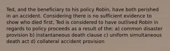 Ted, and the beneficiary to his policy Robin, have both perished in an accident. Considering there is no sufficient evidence to show who died first, Ted is considered to have outlived Robin in regards to policy proceeds as a result of the: a) common disaster provision b) instantaneous death clause c) uniform simultaneous death act d) collateral accident provision