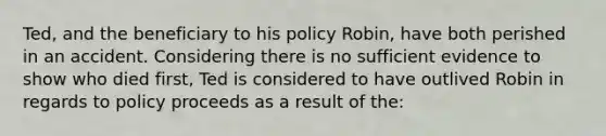 Ted, and the beneficiary to his policy Robin, have both perished in an accident. Considering there is no sufficient evidence to show who died first, Ted is considered to have outlived Robin in regards to policy proceeds as a result of the: