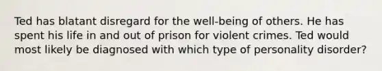 Ted has blatant disregard for the well-being of others. He has spent his life in and out of prison for violent crimes. Ted would most likely be diagnosed with which type of personality disorder?