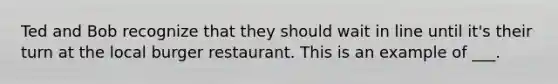 Ted and Bob recognize that they should wait in line until it's their turn at the local burger restaurant. This is an example of ___.