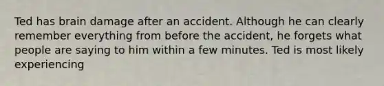 Ted has brain damage after an accident. Although he can clearly remember everything from before the accident, he forgets what people are saying to him within a few minutes. Ted is most likely experiencing