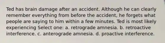 Ted has brain damage after an accident. Although he can clearly remember everything from before the accident, he forgets what people are saying to him within a few minutes. Ted is most likely experiencing Select one: a. retrograde amnesia. b. retroactive interference. c. anterograde amnesia. d. proactive interference.