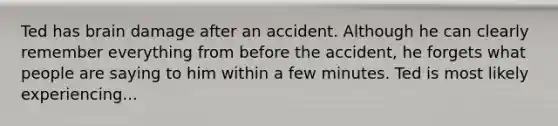 Ted has brain damage after an accident. Although he can clearly remember everything from before the accident, he forgets what people are saying to him within a few minutes. Ted is most likely experiencing...