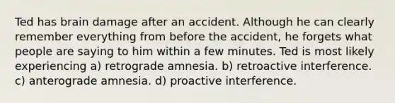 Ted has brain damage after an accident. Although he can clearly remember everything from before the accident, he forgets what people are saying to him within a few minutes. Ted is most likely experiencing a) retrograde amnesia. b) retroactive interference. c) anterograde amnesia. d) proactive interference.