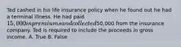 Ted cashed in his life insurance policy when he found out he had a terminal illness. He had paid 15,000 in premiums and collected50,000 from the insurance company. Ted is required to include the proceeds in gross income. A. True B. False