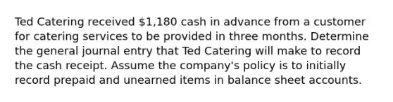 Ted Catering received 1,180 cash in advance from a customer for catering services to be provided in three months. Determine the general journal entry that Ted Catering will make to record the cash receipt. Assume the company's policy is to initially record prepaid and unearned items in balance sheet accounts.