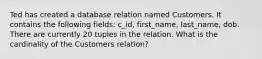 Ted has created a database relation named Customers. It contains the following fields: c_id, first_name, last_name, dob. There are currently 20 tuples in the relation. What is the cardinality of the Customers relation?