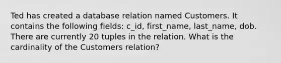 Ted has created a database relation named Customers. It contains the following fields: c_id, first_name, last_name, dob. There are currently 20 tuples in the relation. What is the cardinality of the Customers relation?