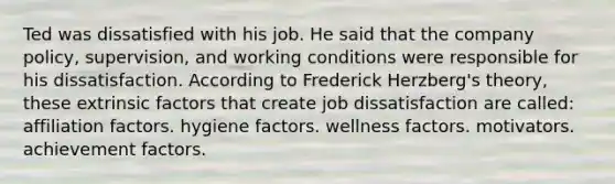 Ted was dissatisfied with his job. He said that the company policy, supervision, and working conditions were responsible for his dissatisfaction. According to Frederick Herzberg's theory, these extrinsic factors that create job dissatisfaction are called: affiliation factors. hygiene factors. wellness factors. motivators. achievement factors.