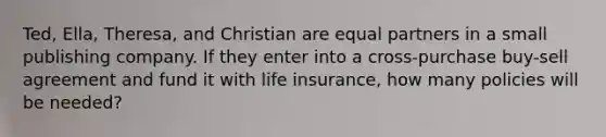 Ted, Ella, Theresa, and Christian are equal partners in a small publishing company. If they enter into a cross-purchase buy-sell agreement and fund it with life insurance, how many policies will be needed?