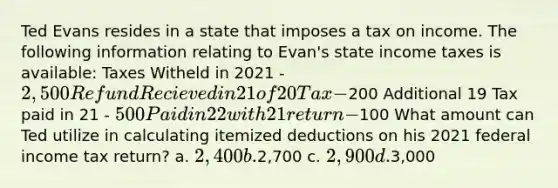 Ted Evans resides in a state that imposes a tax on income. The following information relating to Evan's state income taxes is available: Taxes Witheld in 2021 - 2,500 Refund Recieved in 21 of 20 Tax -200 Additional 19 Tax paid in 21 - 500 Paid in 22 with 21 return -100 What amount can Ted utilize in calculating itemized deductions on his 2021 federal income tax return? a. 2,400 b.2,700 c. 2,900 d.3,000