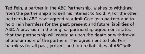 Ted Fein, a partner in the ABC Partnership, wishes to withdraw from the partnership and sell his interest to Gold. All of the other partners in ABC have agreed to admit Gold as a partner and to hold Fein harmless for the past, present and future liabilities of ABC. A provision in the original partnership agreement states that the partnership will continue upon the death or withdrawal of one or more of the partners. The agreement to hold Fein harmless for all past, present and future liabilities of ABC will: