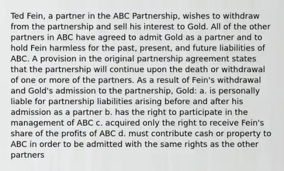 Ted Fein, a partner in the ABC Partnership, wishes to withdraw from the partnership and sell his interest to Gold. All of the other partners in ABC have agreed to admit Gold as a partner and to hold Fein harmless for the past, present, and future liabilities of ABC. A provision in the original partnership agreement states that the partnership will continue upon the death or withdrawal of one or more of the partners. As a result of Fein's withdrawal and Gold's admission to the partnership, Gold: a. is personally liable for partnership liabilities arising before and after his admission as a partner b. has the right to participate in the management of ABC c. acquired only the right to receive Fein's share of the profits of ABC d. must contribute cash or property to ABC in order to be admitted with the same rights as the other partners