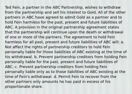 Ted Fein, a partner in the ABC Partnership, wishes to withdraw from the partnership and sell his interest to Gold. All of the other partners in ABC have agreed to admit Gold as a partner and to hold Fein harmless for the past, present and future liabilities of ABC. A provision in the original partnership agreement states that the partnership will continue upon the death or withdrawal of one or more of the partners. The agreement to hold Fein harmless for all past, present and future liabilities of ABC will: a. Not affect the rights of partnership creditors to hold Fein personally liable for those liabilities of ABC existing at the time of his withdrawal. b. Prevent partnership creditors from holding Fein personally liable for the past, present and future liabilities of ABC. c. Prevent partnership creditors from holding Fein personally liable only as to those liabilities of ABC existing at the time of Fein's withdrawal. d. Permit Fein to recover from the other partners only amounts he has paid in excess of his proportionate share.