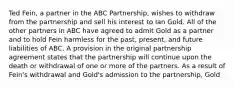 Ted Fein, a partner in the ABC Partnership, wishes to withdraw from the partnership and sell his interest to Ian Gold. All of the other partners in ABC have agreed to admit Gold as a partner and to hold Fein harmless for the past, present, and future liabilities of ABC. A provision in the original partnership agreement states that the partnership will continue upon the death or withdrawal of one or more of the partners. As a result of Fein's withdrawal and Gold's admission to the partnership, Gold