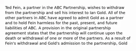 Ted Fein, a partner in the ABC Partnership, wishes to withdraw from the partnership and sell his interest to Ian Gold. All of the other partners in ABC have agreed to admit Gold as a partner and to hold Fein harmless for the past, present, and future liabilities of ABC. A provision in the original partnership agreement states that the partnership will continue upon the death or withdrawal of one or more of the partners. As a result of Fein's withdrawal and Gold's admission to the partnership, Gold