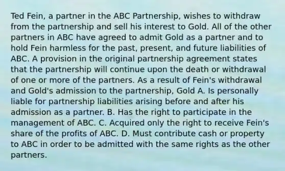 Ted Fein, a partner in the ABC Partnership, wishes to withdraw from the partnership and sell his interest to Gold. All of the other partners in ABC have agreed to admit Gold as a partner and to hold Fein harmless for the past, present, and future liabilities of ABC. A provision in the original partnership agreement states that the partnership will continue upon the death or withdrawal of one or more of the partners. As a result of Fein's withdrawal and Gold's admission to the partnership, Gold A. Is personally liable for partnership liabilities arising before and after his admission as a partner. B. Has the right to participate in the management of ABC. C. Acquired only the right to receive Fein's share of the profits of ABC. D. Must contribute cash or property to ABC in order to be admitted with the same rights as the other partners.