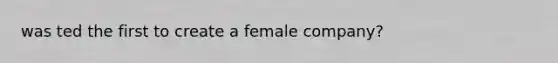 was ted the first to create a female company?