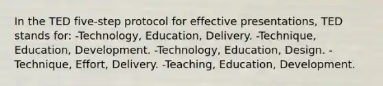 In the TED five-step protocol for effective presentations, TED stands for: -Technology, Education, Delivery. -Technique, Education, Development. -Technology, Education, Design. -Technique, Effort, Delivery. -Teaching, Education, Development.